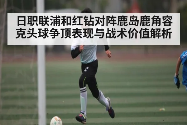 日职联浦和红钻对阵鹿岛鹿角容克头球争顶表现与战术价值解析（douyu）