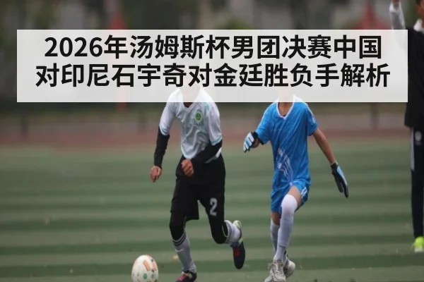 2026年汤姆斯杯男团决赛中国对印尼石宇奇对金廷胜负手解析