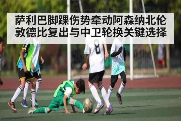 萨利巴脚踝伤势牵动阿森纳北伦敦德比复出与中卫轮换关键选择（douyu）